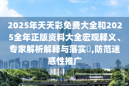 2025年天天彩免费大全和2025全年正版资料大全宏观释义、专家解析解释与落实,防范迷惑性推广