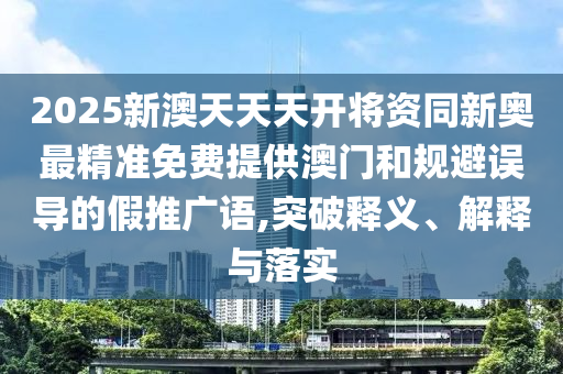 2025新澳天天天开将资同新奥最精准免费提供澳门和规避误导的假推广语,突破释义、解释与落实